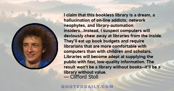 I claim that this bookless library is a dream, a hallucination of on-line addicts; network neophytes, and library-automation insiders...Instead, I suspect computers will deviously chew away at libraries from the inside. 