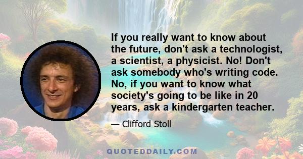 If you really want to know about the future, don't ask a technologist, a scientist, a physicist. No! Don't ask somebody who's writing code. No, if you want to know what society's going to be like in 20 years, ask a