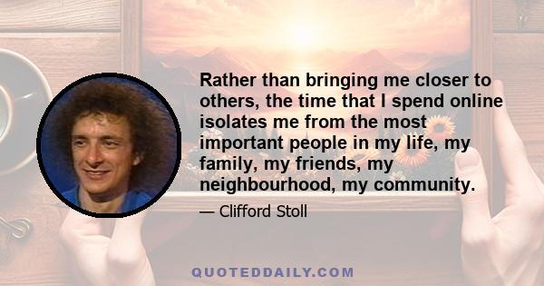 Rather than bringing me closer to others, the time that I spend online isolates me from the most important people in my life, my family, my friends, my neighbourhood, my community.