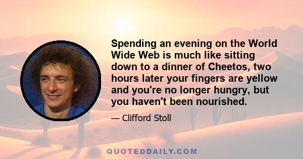 Spending an evening on the World Wide Web is much like sitting down to a dinner of Cheetos, two hours later your fingers are yellow and you're no longer hungry, but you haven't been nourished.