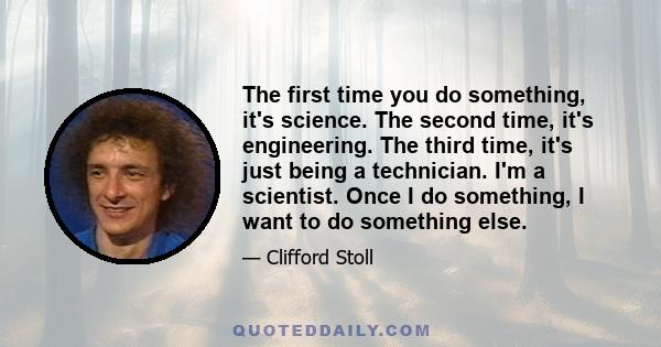 The first time you do something, it's science. The second time, it's engineering. The third time, it's just being a technician. I'm a scientist. Once I do something, I want to do something else.