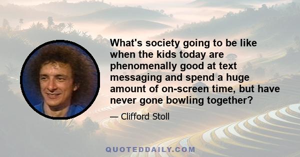 What's society going to be like when the kids today are phenomenally good at text messaging and spend a huge amount of on-screen time, but have never gone bowling together?