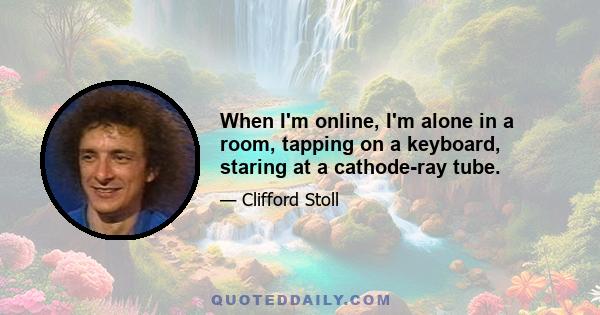 When I'm online, I'm alone in a room, tapping on a keyboard, staring at a cathode-ray tube.