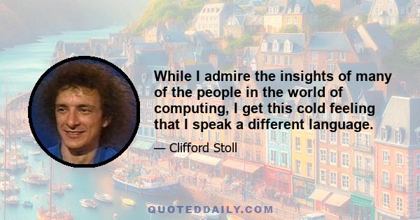 While I admire the insights of many of the people in the world of computing, I get this cold feeling that I speak a different language.