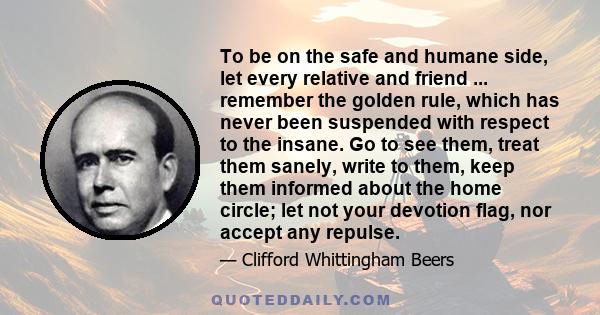 To be on the safe and humane side, let every relative and friend ... remember the golden rule, which has never been suspended with respect to the insane. Go to see them, treat them sanely, write to them, keep them