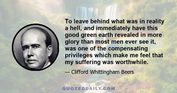 To leave behind what was in reality a hell, and immediately have this good green earth revealed in more glory than most men ever see it, was one of the compensating privileges which make me feel that my suffering was