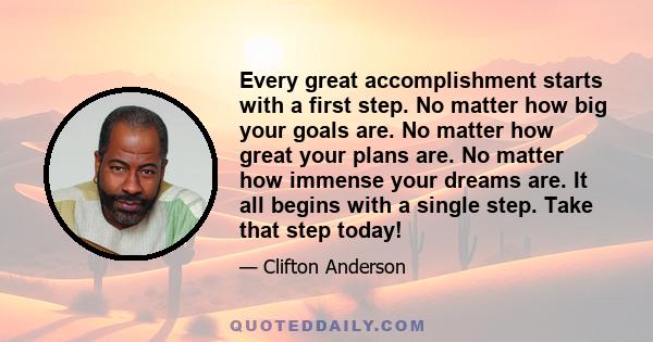 Every great accomplishment starts with a first step. No matter how big your goals are. No matter how great your plans are. No matter how immense your dreams are. It all begins with a single step. Take that step today!