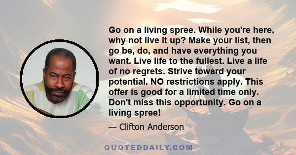 Go on a living spree. While you're here, why not live it up? Make your list, then go be, do, and have everything you want. Live life to the fullest. Live a life of no regrets. Strive toward your potential. NO