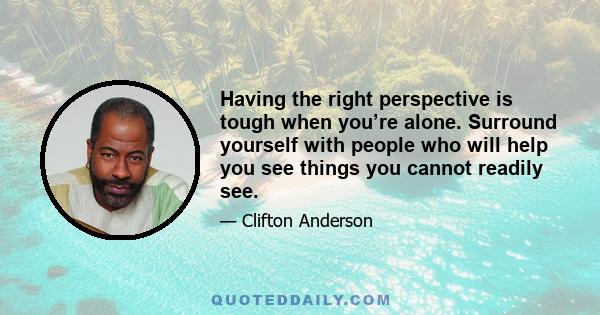 Having the right perspective is tough when you’re alone. Surround yourself with people who will help you see things you cannot readily see.