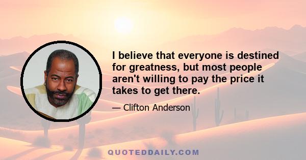 I believe that everyone is destined for greatness, but most people aren't willing to pay the price it takes to get there.