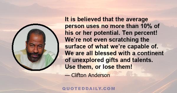 It is believed that the average person uses no more than 10% of his or her potential. Ten percent! We’re not even scratching the surface of what we’re capable of. We are all blessed with a continent of unexplored gifts