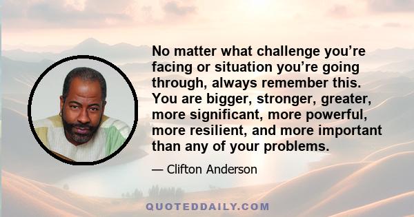 No matter what challenge you’re facing or situation you’re going through, always remember this. You are bigger, stronger, greater, more significant, more powerful, more resilient, and more important than any of your