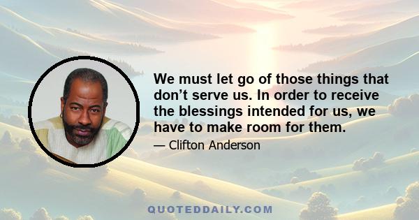 We must let go of those things that don’t serve us. In order to receive the blessings intended for us, we have to make room for them.