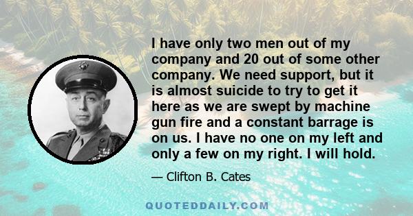 I have only two men out of my company and 20 out of some other company. We need support, but it is almost suicide to try to get it here as we are swept by machine gun fire and a constant barrage is on us. I have no one