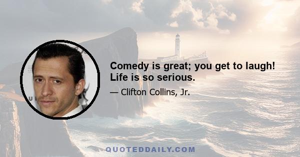 Comedy is great; you get to laugh! Life is so serious.