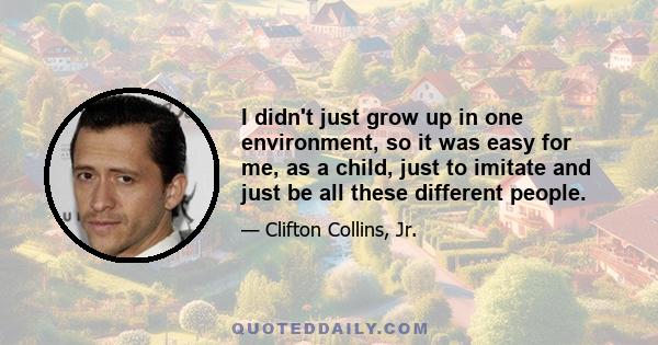 I didn't just grow up in one environment, so it was easy for me, as a child, just to imitate and just be all these different people.