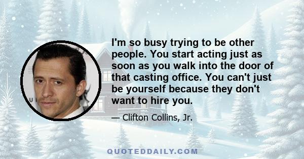 I'm so busy trying to be other people. You start acting just as soon as you walk into the door of that casting office. You can't just be yourself because they don't want to hire you.