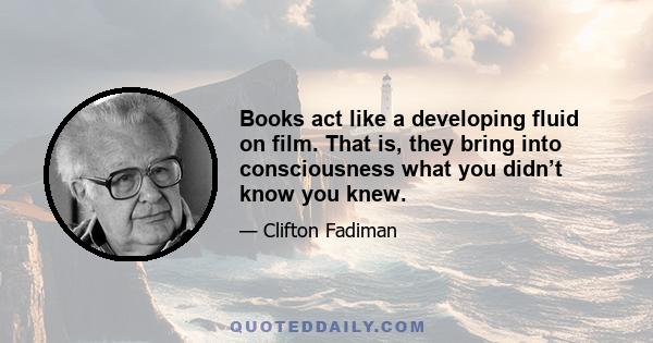 Books act like a developing fluid on film. That is, they bring into consciousness what you didn’t know you knew.