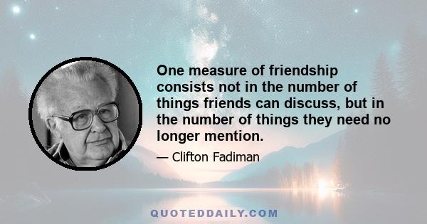 One measure of friendship consists not in the number of things friends can discuss, but in the number of things they need no longer mention.