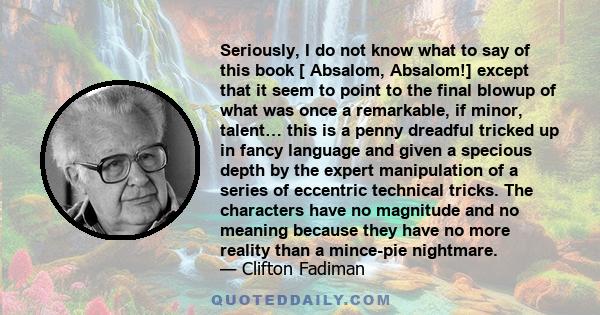 Seriously, I do not know what to say of this book [ Absalom, Absalom!] except that it seem to point to the final blowup of what was once a remarkable, if minor, talent… this is a penny dreadful tricked up in fancy