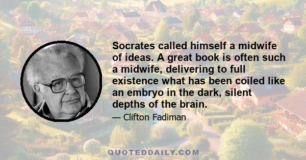 Socrates called himself a midwife of ideas. A great book is often such a midwife, delivering to full existence what has been coiled like an embryo in the dark, silent depths of the brain.