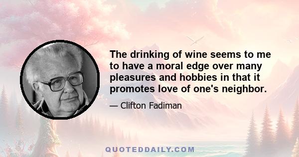 The drinking of wine seems to me to have a moral edge over many pleasures and hobbies in that it promotes love of one's neighbor.