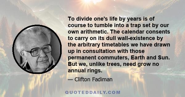 To divide one's life by years is of course to tumble into a trap set by our own arithmetic. The calendar consents to carry on its dull wall-existence by the arbitrary timetables we have drawn up in consultation with