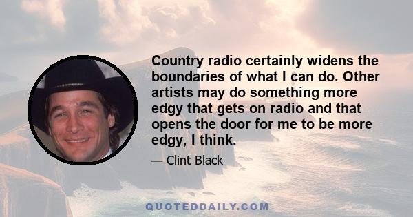 Country radio certainly widens the boundaries of what I can do. Other artists may do something more edgy that gets on radio and that opens the door for me to be more edgy, I think.