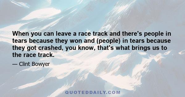 When you can leave a race track and there's people in tears because they won and (people) in tears because they got crashed, you know, that's what brings us to the race track.