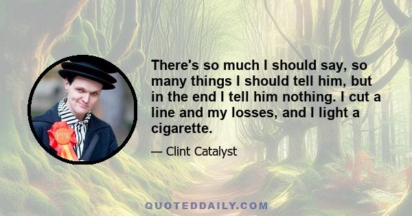 There's so much I should say, so many things I should tell him, but in the end I tell him nothing. I cut a line and my losses, and I light a cigarette.