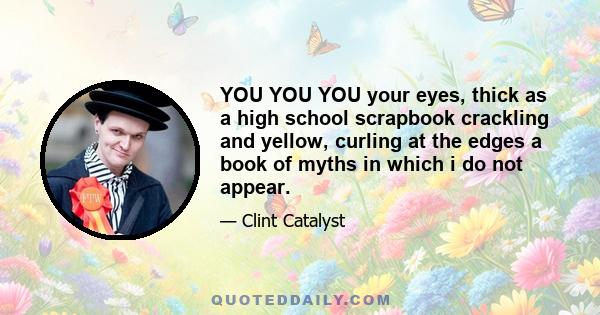 YOU YOU YOU your eyes, thick as a high school scrapbook crackling and yellow, curling at the edges a book of myths in which i do not appear.