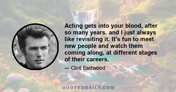 Acting gets into your blood, after so many years, and I just always like revisiting it. It's fun to meet new people and watch them coming along, at different stages of their careers.