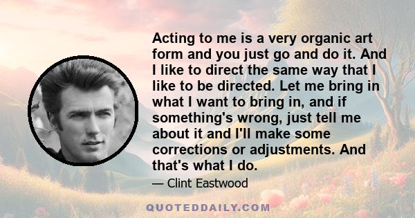 Acting to me is a very organic art form and you just go and do it. And I like to direct the same way that I like to be directed. Let me bring in what I want to bring in, and if something's wrong, just tell me about it