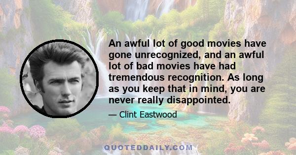 An awful lot of good movies have gone unrecognized, and an awful lot of bad movies have had tremendous recognition. As long as you keep that in mind, you are never really disappointed.