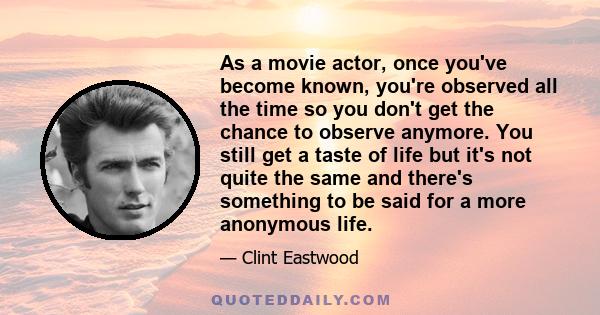 As a movie actor, once you've become known, you're observed all the time so you don't get the chance to observe anymore. You still get a taste of life but it's not quite the same and there's something to be said for a