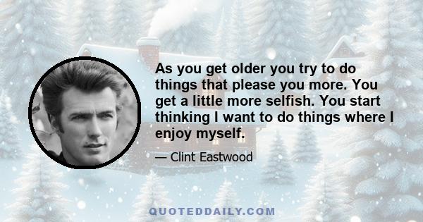 As you get older you try to do things that please you more. You get a little more selfish. You start thinking I want to do things where I enjoy myself.