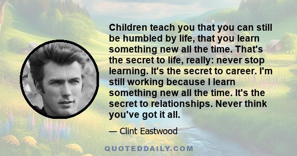 Children teach you that you can still be humbled by life, that you learn something new all the time. That's the secret to life, really: never stop learning. It's the secret to career. I'm still working because I learn