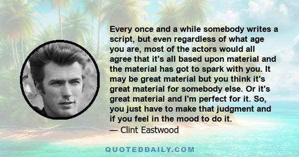 Every once and a while somebody writes a script, but even regardless of what age you are, most of the actors would all agree that it's all based upon material and the material has got to spark with you. It may be great