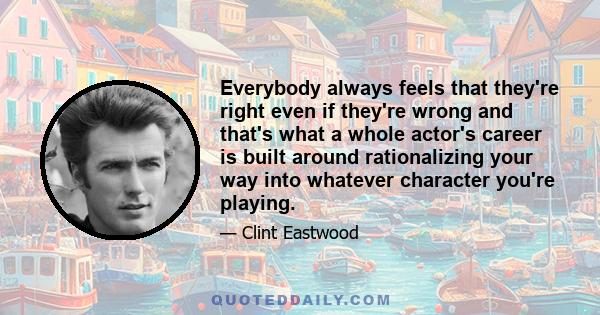 Everybody always feels that they're right even if they're wrong and that's what a whole actor's career is built around rationalizing your way into whatever character you're playing.