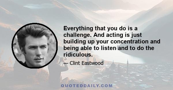 Everything that you do is a challenge. And acting is just building up your concentration and being able to listen and to do the ridiculous.