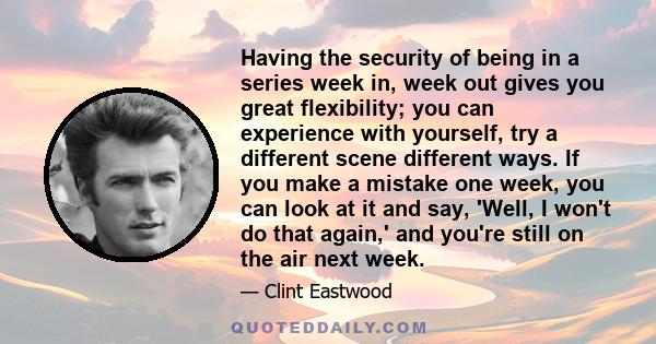 Having the security of being in a series week in, week out gives you great flexibility; you can experience with yourself, try a different scene different ways. If you make a mistake one week, you can look at it and say, 