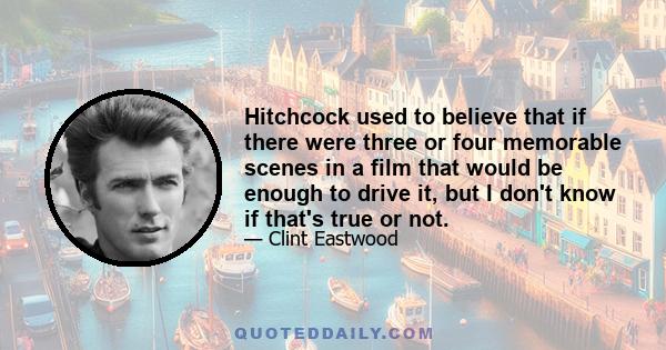 Hitchcock used to believe that if there were three or four memorable scenes in a film that would be enough to drive it, but I don't know if that's true or not.