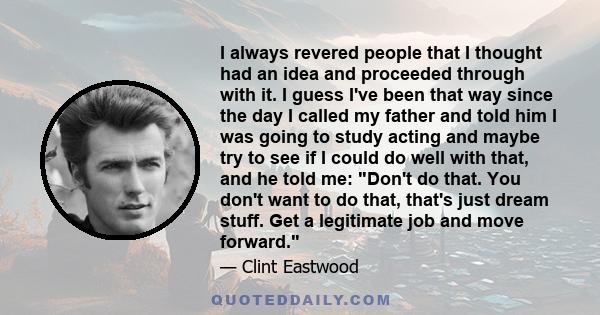 I always revered people that I thought had an idea and proceeded through with it. I guess I've been that way since the day I called my father and told him I was going to study acting and maybe try to see if I could do