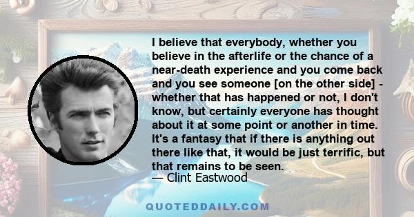 I believe that everybody, whether you believe in the afterlife or the chance of a near-death experience and you come back and you see someone [on the other side] - whether that has happened or not, I don't know, but