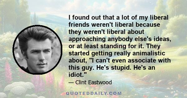 I found out that a lot of my liberal friends weren't liberal because they weren't liberal about approaching anybody else's ideas, or at least standing for it. They started getting really animalistic about, I can't even