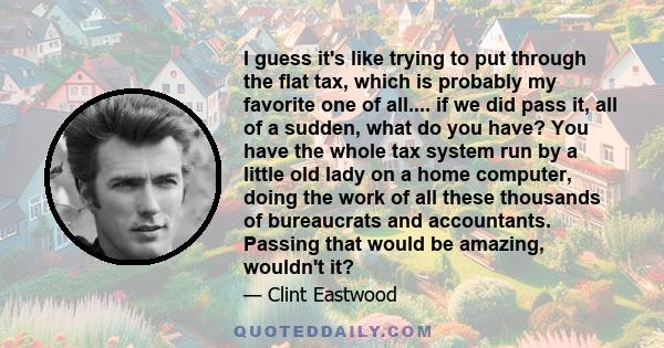 I guess it's like trying to put through the flat tax, which is probably my favorite one of all.... if we did pass it, all of a sudden, what do you have? You have the whole tax system run by a little old lady on a home