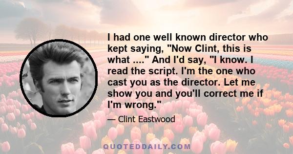 I had one well known director who kept saying, Now Clint, this is what .... And I'd say, I know. I read the script. I'm the one who cast you as the director. Let me show you and you'll correct me if I'm wrong.