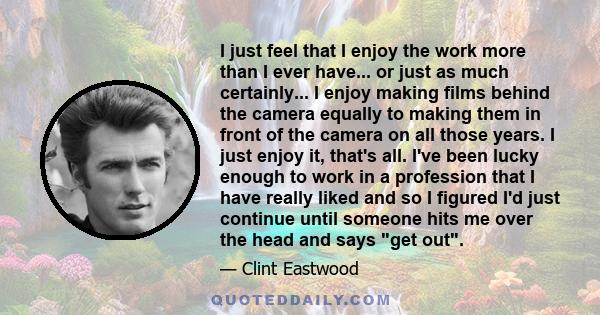 I just feel that I enjoy the work more than I ever have... or just as much certainly... I enjoy making films behind the camera equally to making them in front of the camera on all those years. I just enjoy it, that's