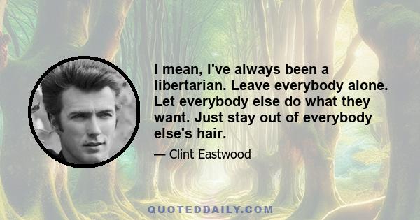 I mean, I've always been a libertarian. Leave everybody alone. Let everybody else do what they want. Just stay out of everybody else's hair.