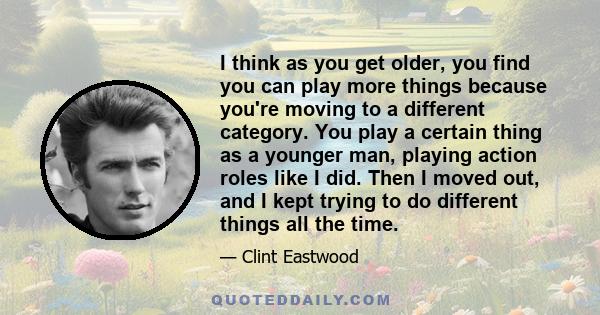 I think as you get older, you find you can play more things because you're moving to a different category. You play a certain thing as a younger man, playing action roles like I did. Then I moved out, and I kept trying